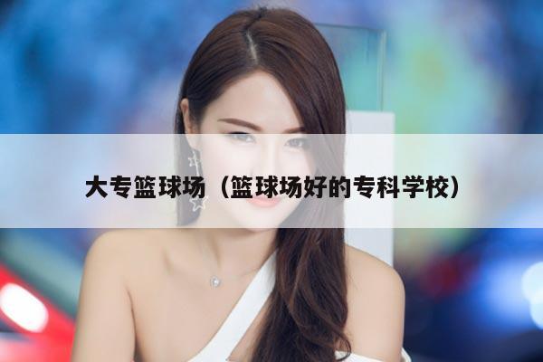 大专篮球场（篮球场好的专科学校）
