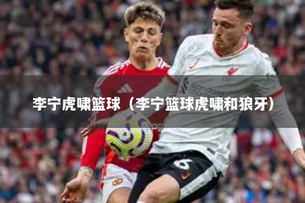 李宁虎啸篮球（李宁篮球虎啸和狼牙）