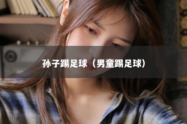 孙子踢足球（男童踢足球）